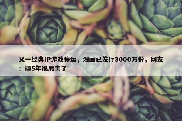 又一经典IP游戏停运，漫画已发行3000万份，网友：撑5年很厉害了