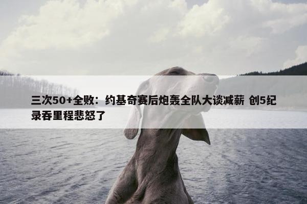 三次50+全败：约基奇赛后炮轰全队大谈减薪 创5纪录吞里程悲怒了