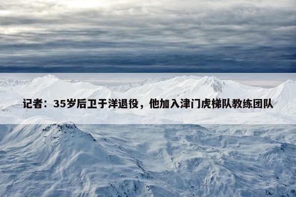 记者：35岁后卫于洋退役，他加入津门虎梯队教练团队