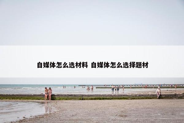 自媒体怎么选材料 自媒体怎么选择题材