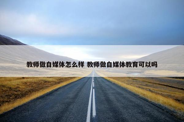 教师做自媒体怎么样 教师做自媒体教育可以吗