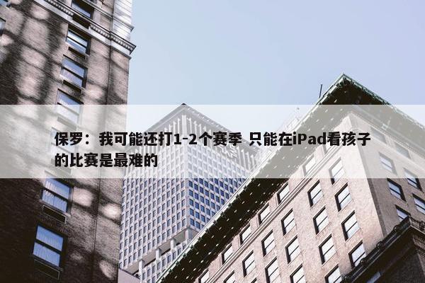 保罗：我可能还打1-2个赛季 只能在iPad看孩子的比赛是最难的