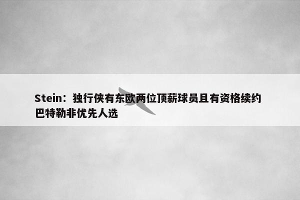 Stein：独行侠有东欧两位顶薪球员且有资格续约 巴特勒非优先人选