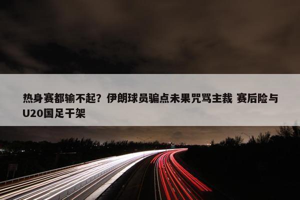 热身赛都输不起？伊朗球员骗点未果咒骂主裁 赛后险与U20国足干架