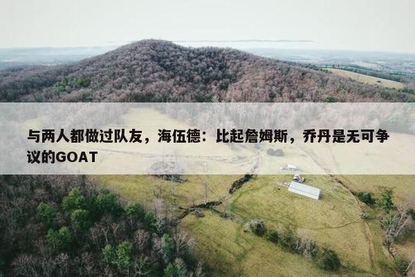 与两人都做过队友，海伍德：比起詹姆斯，乔丹是无可争议的GOAT