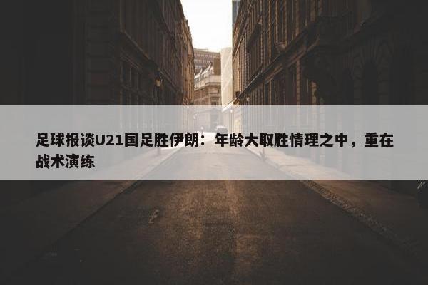 足球报谈U21国足胜伊朗：年龄大取胜情理之中，重在战术演练