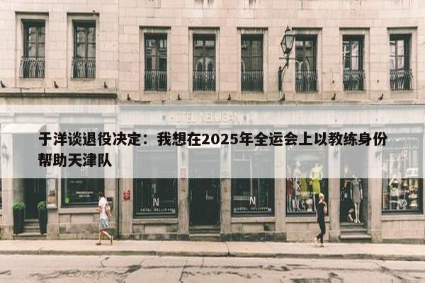 于洋谈退役决定：我想在2025年全运会上以教练身份帮助天津队