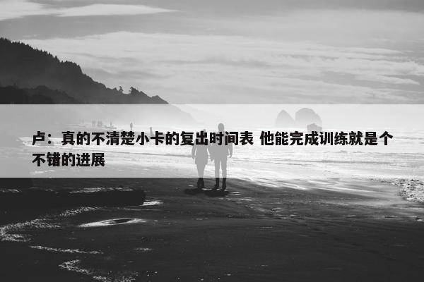 卢：真的不清楚小卡的复出时间表 他能完成训练就是个不错的进展