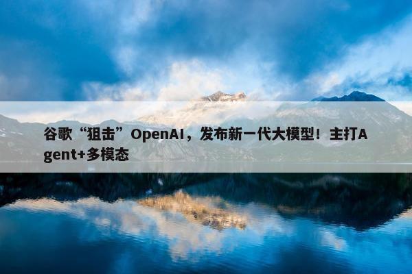 谷歌“狙击”OpenAI，发布新一代大模型！主打Agent+多模态