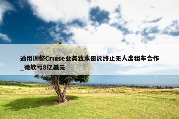 通用调整Cruise业务致本田欲终止无人出租车合作_微软亏8亿美元