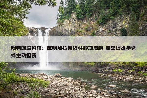 裁判回应科尔：库明加拉拽格林颈部肩膀 库里谈出手选择主动担责