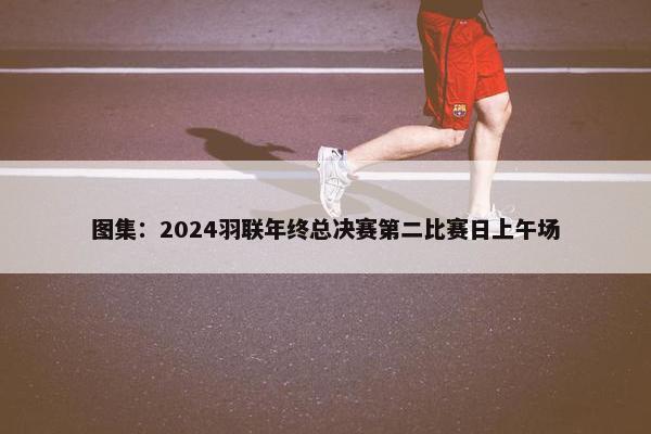 图集：2024羽联年终总决赛第二比赛日上午场