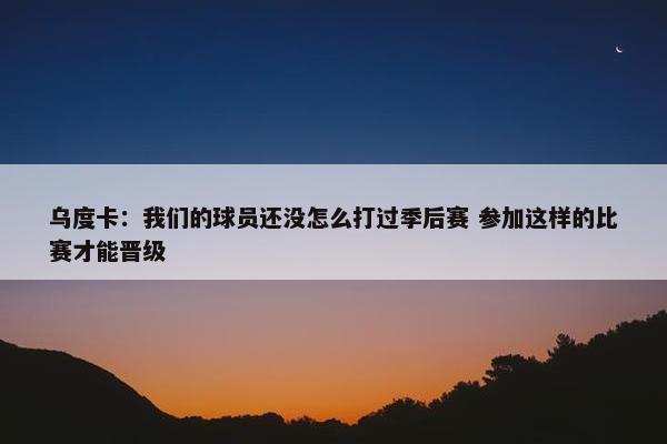 乌度卡：我们的球员还没怎么打过季后赛 参加这样的比赛才能晋级