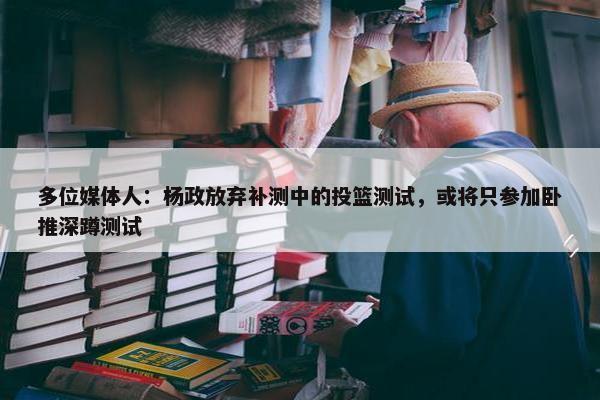 多位媒体人：杨政放弃补测中的投篮测试，或将只参加卧推深蹲测试