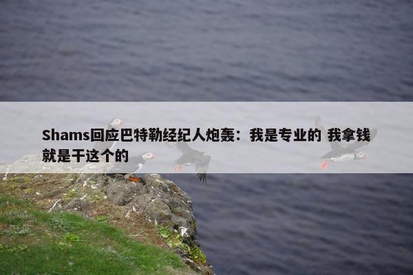 Shams回应巴特勒经纪人炮轰：我是专业的 我拿钱就是干这个的