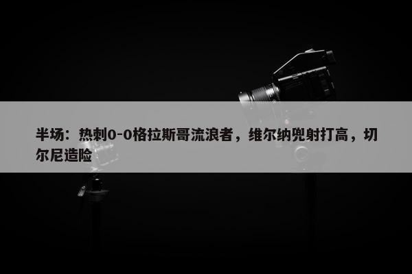 半场：热刺0-0格拉斯哥流浪者，维尔纳兜射打高，切尔尼造险