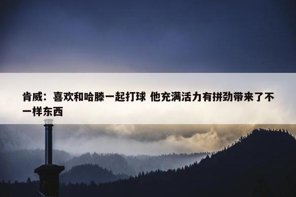 肯威：喜欢和哈滕一起打球 他充满活力有拼劲带来了不一样东西