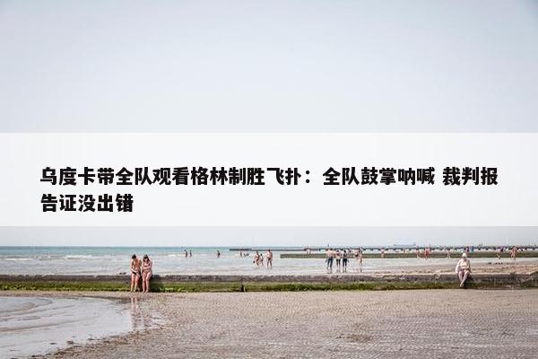 乌度卡带全队观看格林制胜飞扑：全队鼓掌呐喊 裁判报告证没出错