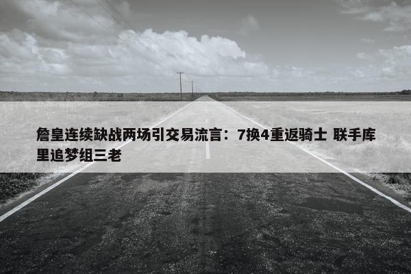 詹皇连续缺战两场引交易流言：7换4重返骑士 联手库里追梦组三老