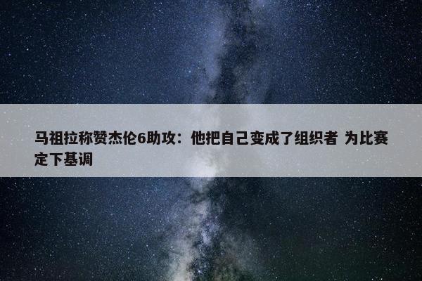 马祖拉称赞杰伦6助攻：他把自己变成了组织者 为比赛定下基调