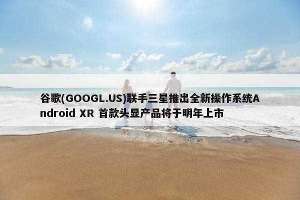 谷歌(GOOGL.US)联手三星推出全新操作系统Android XR 首款头显产品将于明年上市