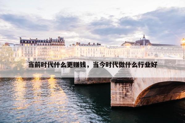 当前时代什么更赚钱，当今时代做什么行业好