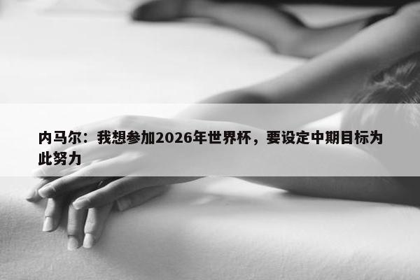 内马尔：我想参加2026年世界杯，要设定中期目标为此努力