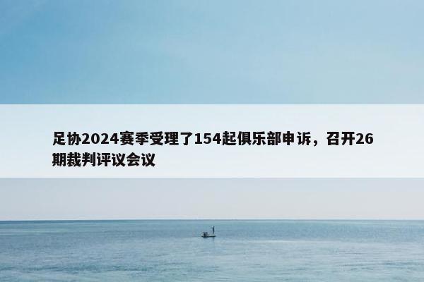 足协2024赛季受理了154起俱乐部申诉，召开26期裁判评议会议