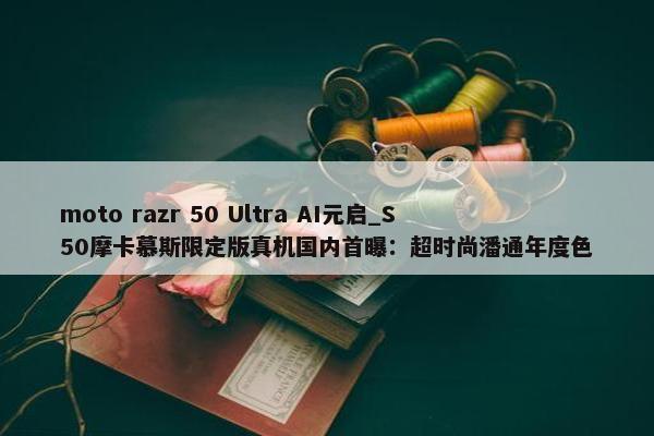 moto razr 50 Ultra AI元启_S50摩卡慕斯限定版真机国内首曝：超时尚潘通年度色