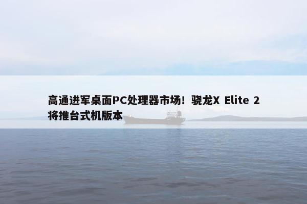 高通进军桌面PC处理器市场！骁龙X Elite 2将推台式机版本