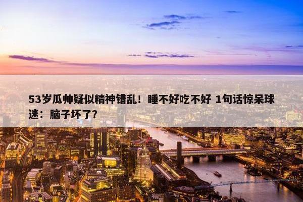 53岁瓜帅疑似精神错乱！睡不好吃不好 1句话惊呆球迷：脑子坏了？