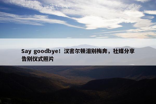 Say goodbye！汉密尔顿泪别梅奔，社媒分享告别仪式照片