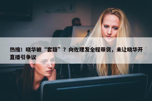 热搜！晓华被“套路”？向佐理发全程带货，未让晓华开直播引争议