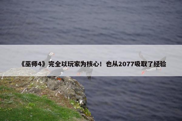 《巫师4》完全以玩家为核心！也从2077吸取了经验