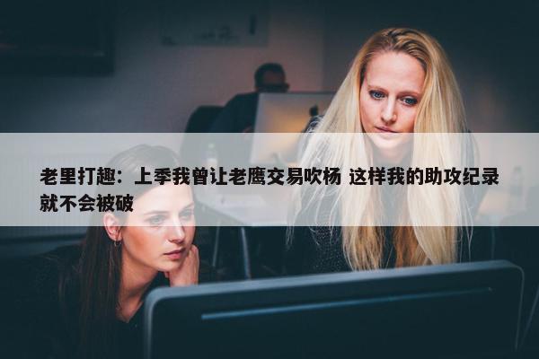 老里打趣：上季我曾让老鹰交易吹杨 这样我的助攻纪录就不会被破