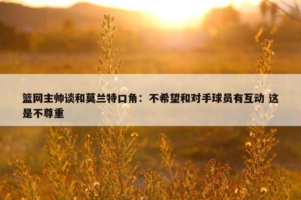 篮网主帅谈和莫兰特口角：不希望和对手球员有互动 这是不尊重