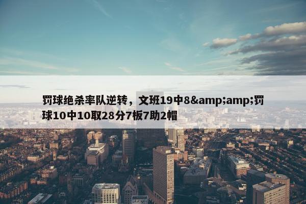 罚球绝杀率队逆转，文班19中8&amp;罚球10中10取28分7板7助2帽