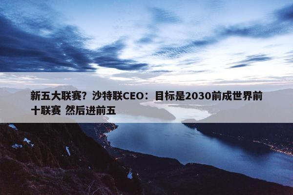 新五大联赛？沙特联CEO：目标是2030前成世界前十联赛 然后进前五