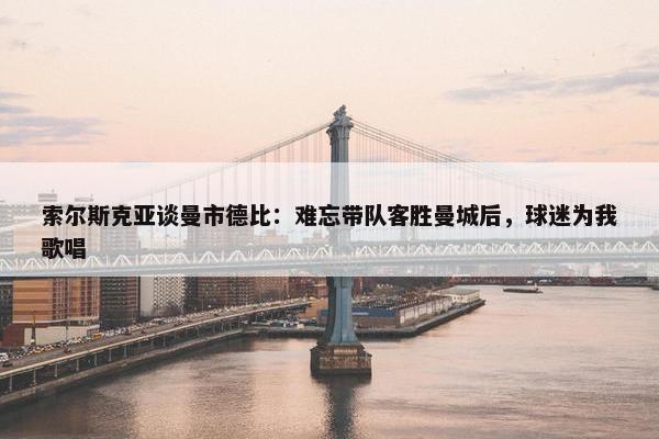 索尔斯克亚谈曼市德比：难忘带队客胜曼城后，球迷为我歌唱