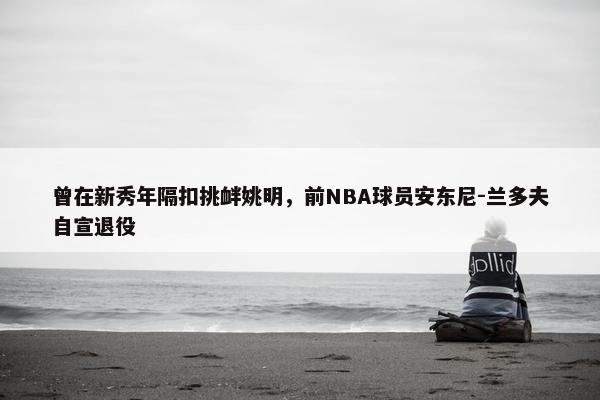 曾在新秀年隔扣挑衅姚明，前NBA球员安东尼-兰多夫自宣退役