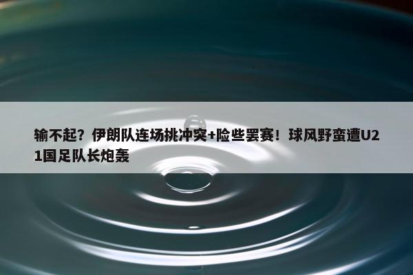 输不起？伊朗队连场挑冲突+险些罢赛！球风野蛮遭U21国足队长炮轰