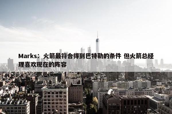 Marks：火箭最符合得到巴特勒的条件 但火箭总经理喜欢现在的阵容