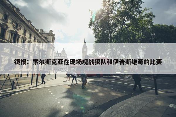 镜报：索尔斯克亚在现场观战狼队和伊普斯维奇的比赛