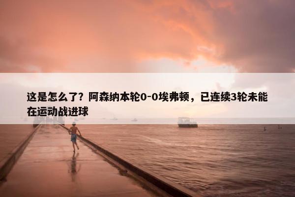 这是怎么了？阿森纳本轮0-0埃弗顿，已连续3轮未能在运动战进球