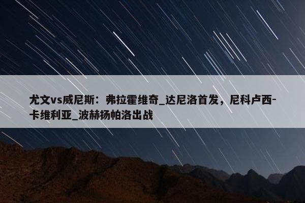 尤文vs威尼斯：弗拉霍维奇_达尼洛首发，尼科卢西-卡维利亚_波赫扬帕洛出战