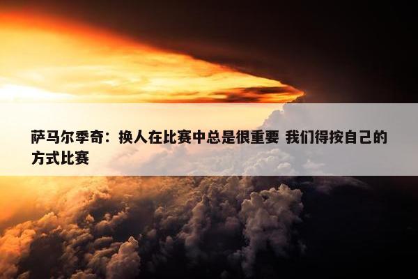 萨马尔季奇：换人在比赛中总是很重要 我们得按自己的方式比赛