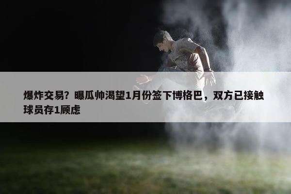 爆炸交易？曝瓜帅渴望1月份签下博格巴，双方已接触 球员存1顾虑