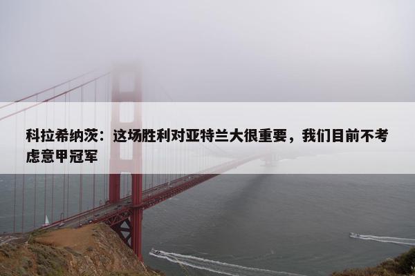 科拉希纳茨：这场胜利对亚特兰大很重要，我们目前不考虑意甲冠军