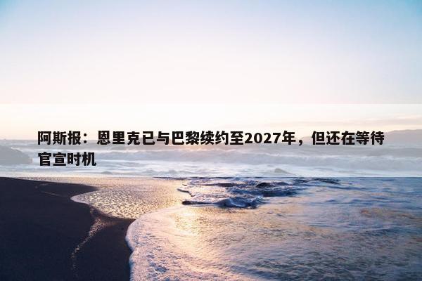 阿斯报：恩里克已与巴黎续约至2027年，但还在等待官宣时机