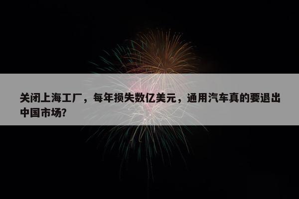 关闭上海工厂，每年损失数亿美元，通用汽车真的要退出中国市场？